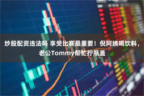 炒股配资违法吗 享受比赛最重要！倪阿姨喝饮料，老公Tommy帮忙拧瓶盖