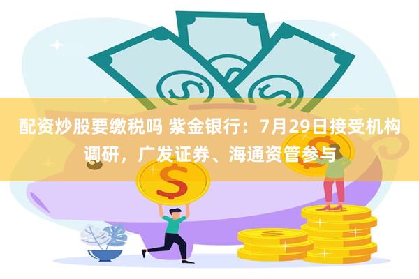 配资炒股要缴税吗 紫金银行：7月29日接受机构调研，广发证券、海通资管参与