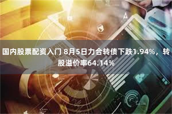 国内股票配资入门 8月5日力合转债下跌1.94%，转股溢价率64.14%