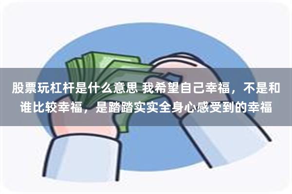 股票玩杠杆是什么意思 我希望自己幸福，不是和谁比较幸福，是踏踏实实全身心感受到的幸福