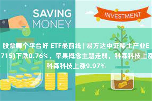 股票哪个平台好 ETF最前线 | 易方达中证稀土产业ETF(159715)下跌0.76%，苹果概念主题走弱，科森科技上涨9.97%