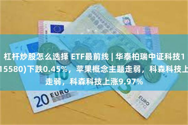 杠杆炒股怎么选择 ETF最前线 | 华泰柏瑞中证科技100ETF(515580)下跌0.45%，苹果概念主题走弱，科森科技上涨9.97%