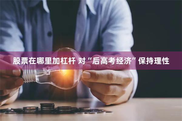 股票在哪里加杠杆 对“后高考经济”保持理性