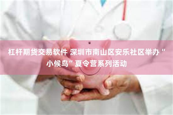 杠杆期货交易软件 深圳市南山区安乐社区举办“小候鸟”夏令营系列活动