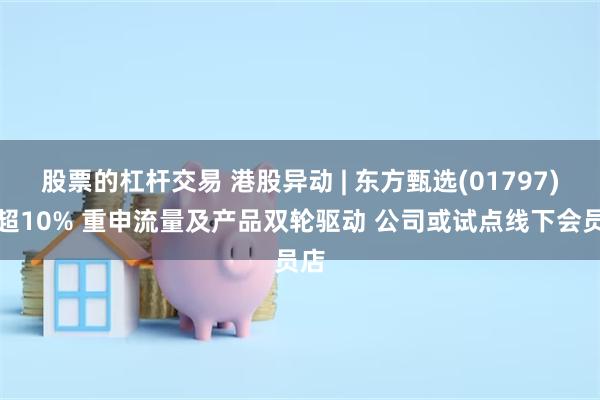 股票的杠杆交易 港股异动 | 东方甄选(01797)涨超10% 重申流量及产品双轮驱动 公司或试点线下会员店