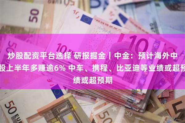 炒股配资平台选择 研报掘金｜中金：预计海外中资股上半年多赚逾6% 中车、携程、比亚迪等业绩或超预期