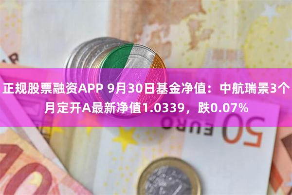 正规股票融资APP 9月30日基金净值：中航瑞景3个月定开A最新净值1.0339，跌0.07%