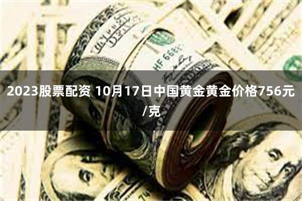 2023股票配资 10月17日中国黄金黄金价格756元/克