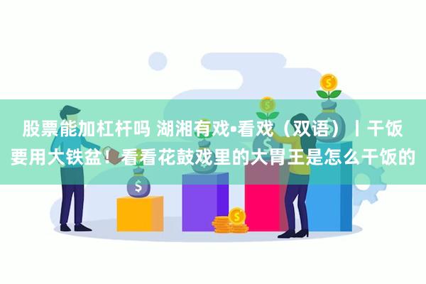 股票能加杠杆吗 湖湘有戏•看戏（双语）丨干饭要用大铁盆！看看花鼓戏里的大胃王是怎么干饭的