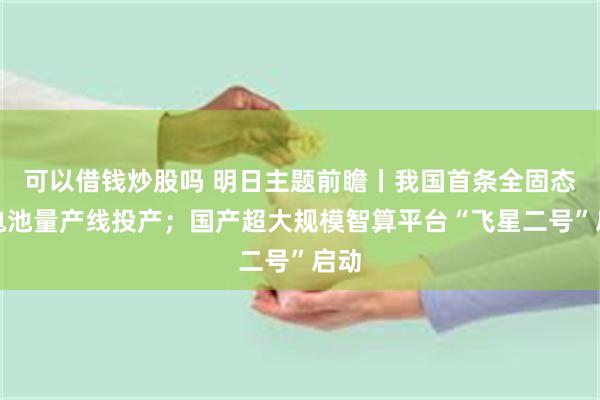 可以借钱炒股吗 明日主题前瞻丨我国首条全固态锂电池量产线投产；国产超大规模智算平台“飞星二号”启动