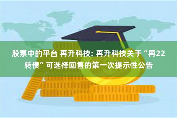 股票中的平台 再升科技: 再升科技关于“再22转债”可选择回售的第一次提示性公告