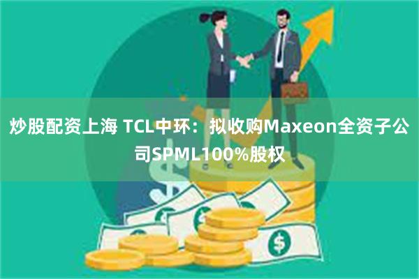 炒股配资上海 TCL中环：拟收购Maxeon全资子公司SPML100%股权