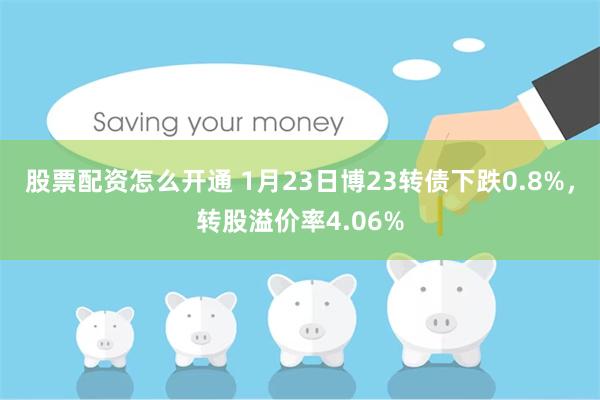 股票配资怎么开通 1月23日博23转债下跌0.8%，转股溢价率4.06%