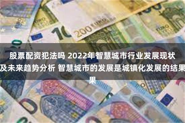 股票配资犯法吗 2022年智慧城市行业发展现状及未来趋势分析 智慧城市的发展是城镇化发展的结果