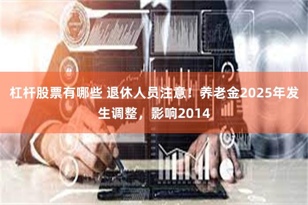 杠杆股票有哪些 退休人员注意！养老金2025年发生调整，影响2014