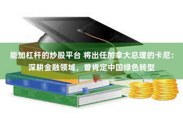 能加杠杆的炒股平台 将出任加拿大总理的卡尼：深耕金融领域，曾肯定中国绿色转型